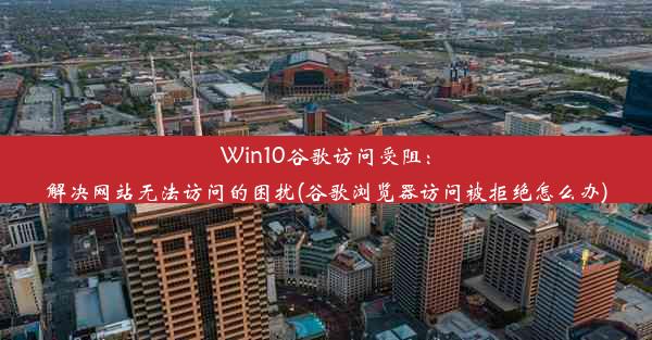 Win10谷歌访问受阻：解决网站无法访问的困扰(谷歌浏览器访问被拒绝怎么办)