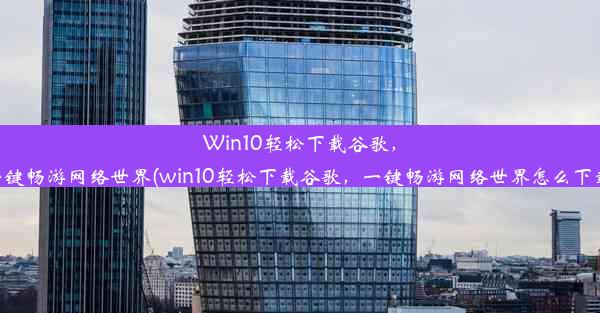 Win10轻松下载谷歌，一键畅游网络世界(win10轻松下载谷歌，一键畅游网络世界怎么下载)