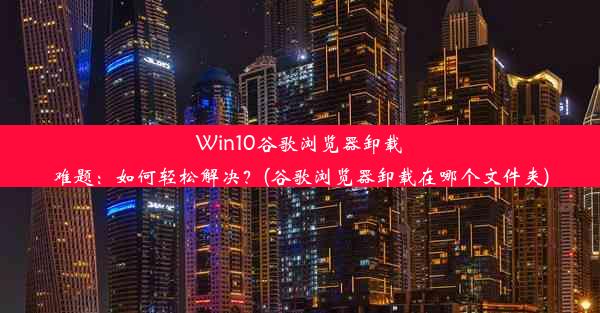 Win10谷歌浏览器卸载难题：如何轻松解决？(谷歌浏览器卸载在哪个文件夹)