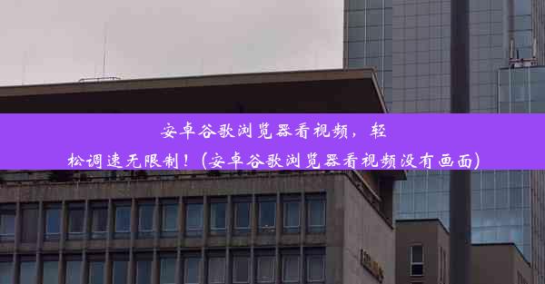 安卓谷歌浏览器看视频，轻松调速无限制！(安卓谷歌浏览器看视频没有画面)