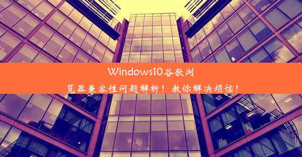 Windows10谷歌浏览器兼容性问题解析！教你解决烦恼！