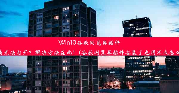 Win10谷歌浏览器插件商店无法打开？解决方法在此！(谷歌浏览器插件安装了也用不成怎么了)