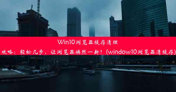 Win10浏览器缓存清理攻略：轻松几步，让浏览器焕然一新！(window10浏览器清缓存)