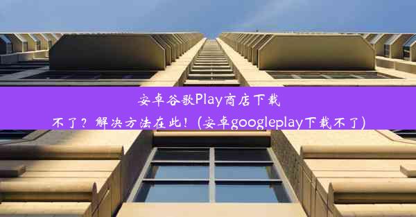 安卓谷歌Play商店下载不了？解决方法在此！(安卓googleplay下载不了)