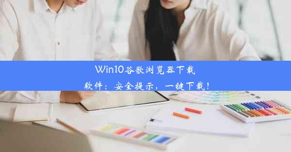 Win10谷歌浏览器下载软件：安全提示，一键下载！