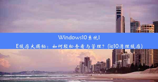 Windows10系统IE缓存大揭秘：如何轻松查看与管理？(ie10清理缓存)