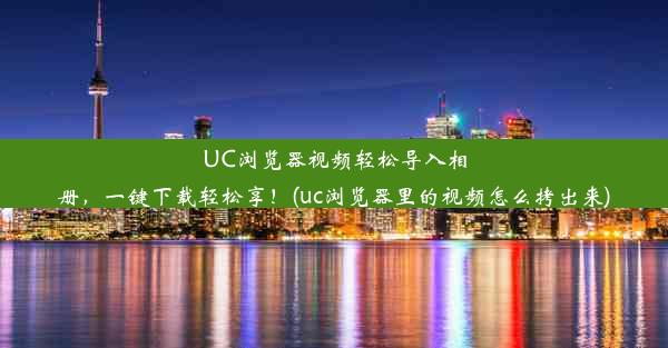 UC浏览器视频轻松导入相册，一键下载轻松享！(uc浏览器里的视频怎么拷出来)