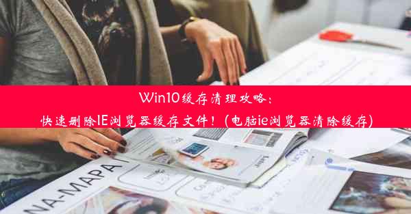 Win10缓存清理攻略：快速删除IE浏览器缓存文件！(电脑ie浏览器清除缓存)