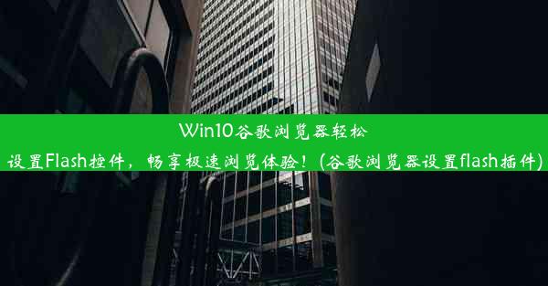 Win10谷歌浏览器轻松设置Flash控件，畅享极速浏览体验！(谷歌浏览器设置flash插件)