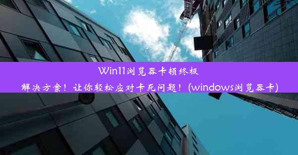 Win11浏览器卡顿终极解决方案！让你轻松应对卡死问题！(windows浏览器卡)