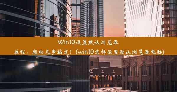 Win10设置默认浏览器教程：轻松几步搞定！(win10怎样设置默认浏览器电脑)