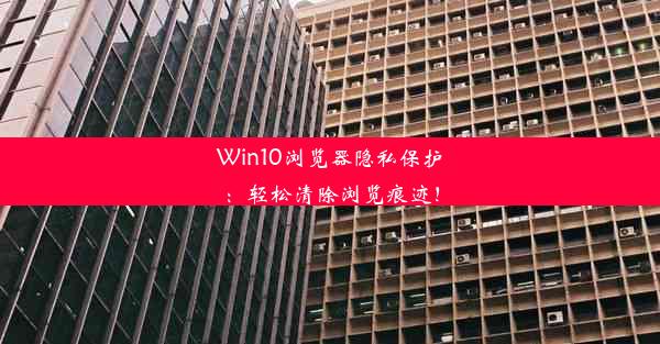 Win10浏览器隐私保护：轻松清除浏览痕迹！