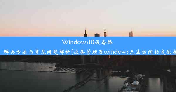 Windows10设备路径无法访问：解决方法与常见问题解析(设备管理器windows无法访问指定设备路径或文件)