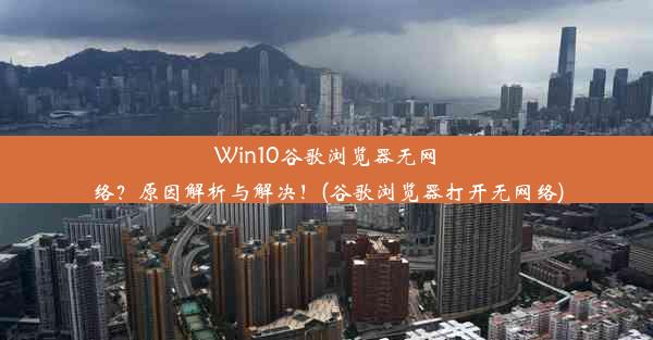 Win10谷歌浏览器无网络？原因解析与解决！(谷歌浏览器打开无网络)