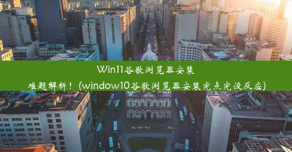 Win11谷歌浏览器安装难题解析！(window10谷歌浏览器安装完点完没反应)