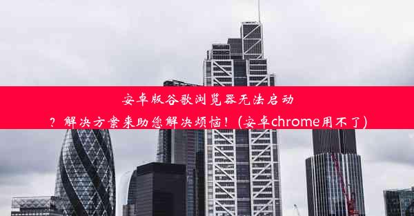 安卓版谷歌浏览器无法启动？解决方案来助您解决烦恼！(安卓chrome用不了)