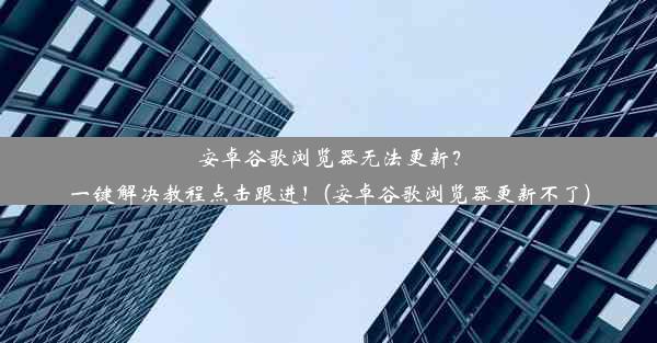 安卓谷歌浏览器无法更新？一键解决教程点击跟进！(安卓谷歌浏览器更新不了)