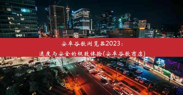 安卓谷歌浏览器2023：速度与安全的极致体验(安卓谷歌商店)