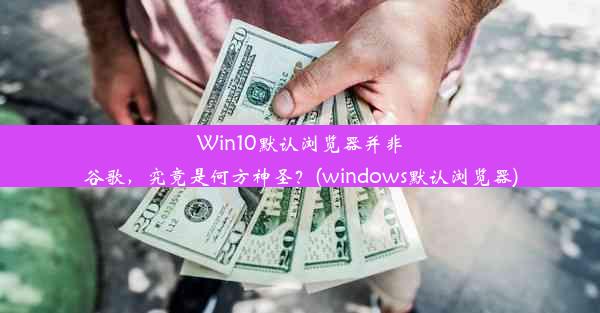 Win10默认浏览器并非谷歌，究竟是何方神圣？(windows默认浏览器)