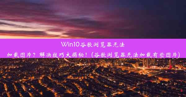 Win10谷歌浏览器无法加载图片？解决技巧大揭秘！(谷歌浏览器无法加载有些图片)