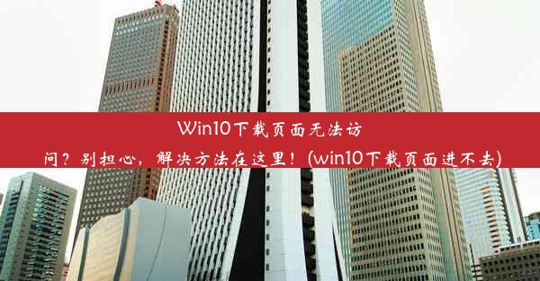 Win10下载页面无法访问？别担心，解决方法在这里！(win10下载页面进不去)