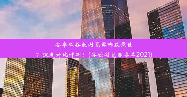 安卓版谷歌浏览器哪款最佳？深度对比评测！(谷歌浏览器安卓2021)