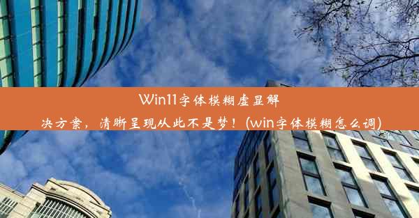 Win11字体模糊虚显解决方案，清晰呈现从此不是梦！(win字体模糊怎么调)