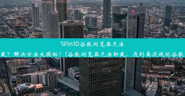 Win10谷歌浏览器无法卸载？解决方法大揭秘！(谷歌浏览器无法卸载，遇到耍流氓的谷歌了)