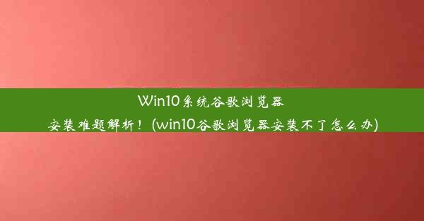 Win10系统谷歌浏览器安装难题解析！(win10谷歌浏览器安装不了怎么办)