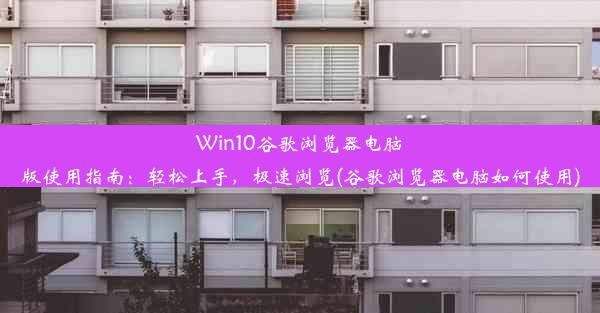 Win10谷歌浏览器电脑版使用指南：轻松上手，极速浏览(谷歌浏览器电脑如何使用)