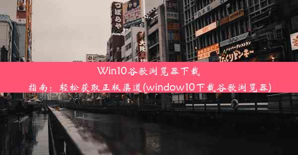 Win10谷歌浏览器下载指南：轻松获取正版渠道(window10下载谷歌浏览器)