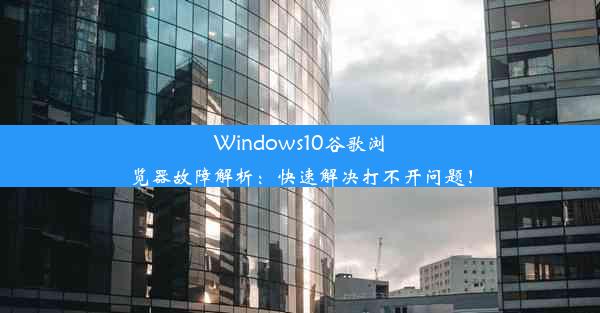 Windows10谷歌浏览器故障解析：快速解决打不开问题！