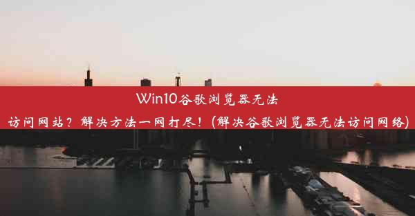 Win10谷歌浏览器无法访问网站？解决方法一网打尽！(解决谷歌浏览器无法访问网络)