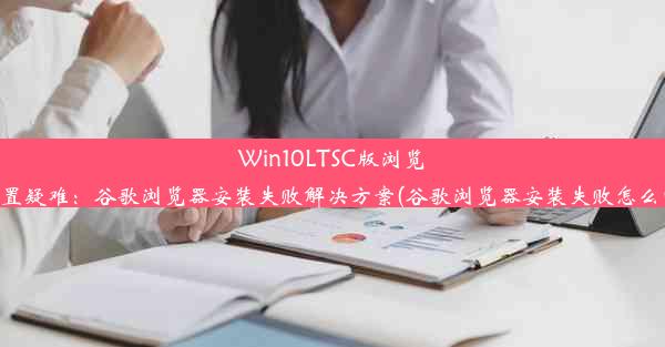 Win10LTSC版浏览器配置疑难：谷歌浏览器安装失败解决方案(谷歌浏览器安装失败怎么回事)