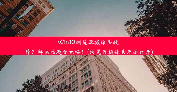 Win10浏览器摄像头故障？解决难题全攻略！(浏览器摄像头无法打开)