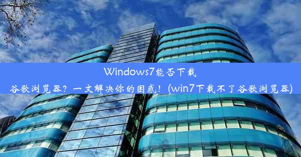 Windows7能否下载谷歌浏览器？一文解决你的困惑！(win7下载不了谷歌浏览器)