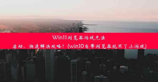 Win11浏览器游戏无法启动，快速解决攻略！(win10自带浏览器玩不了小游戏)