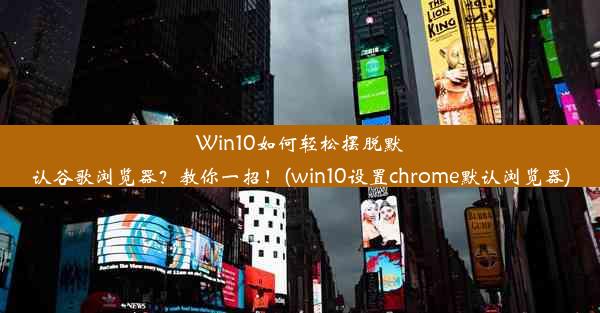 Win10如何轻松摆脱默认谷歌浏览器？教你一招！(win10设置chrome默认浏览器)