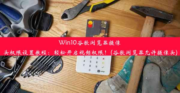 Win10谷歌浏览器摄像头权限设置教程：轻松开启视频权限！(谷歌浏览器允许摄像头)