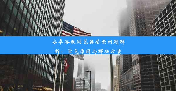 安卓谷歌浏览器登录问题解析：常见原因与解决方案