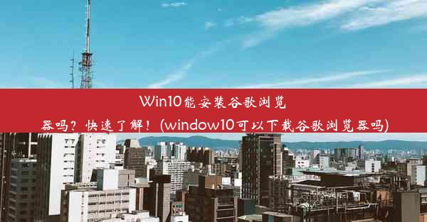 Win10能安装谷歌浏览器吗？快速了解！(window10可以下载谷歌浏览器吗)