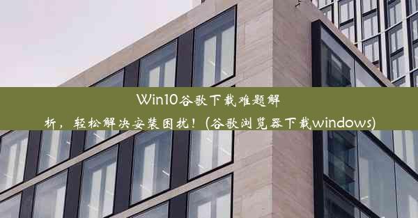 Win10谷歌下载难题解析，轻松解决安装困扰！(谷歌浏览器下载windows)