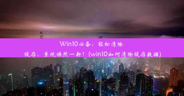 Win10必备：轻松清除缓存，系统焕然一新！(win10如何清除缓存数据)