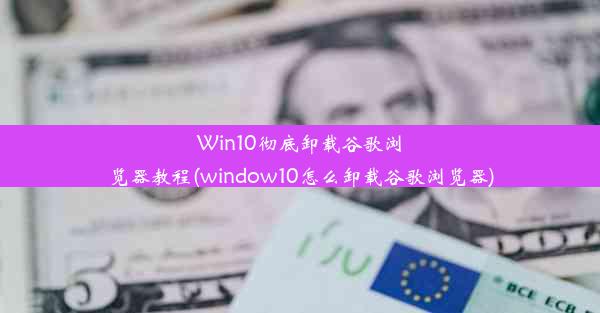 Win10彻底卸载谷歌浏览器教程(window10怎么卸载谷歌浏览器)