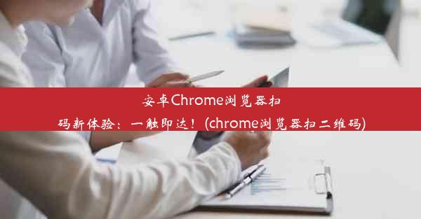 安卓Chrome浏览器扫码新体验：一触即达！(chrome浏览器扫二维码)