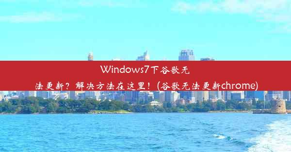 Windows7下谷歌无法更新？解决方法在这里！(谷歌无法更新chrome)