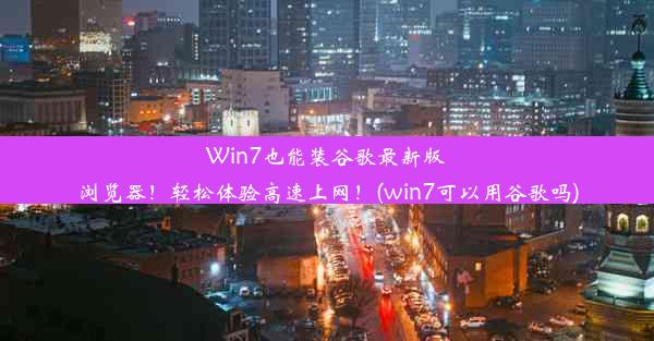 Win7也能装谷歌最新版浏览器！轻松体验高速上网！(win7可以用谷歌吗)