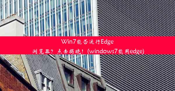 Win7能否运行Edge浏览器？点击揭晓！(windows7能用edge)