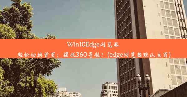 Win10Edge浏览器轻松切换首页：摆脱360导航！(edge浏览器默认主页)