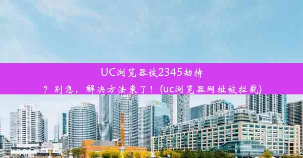 UC浏览器被2345劫持？别急，解决方法来了！(uc浏览器网址被拦截)